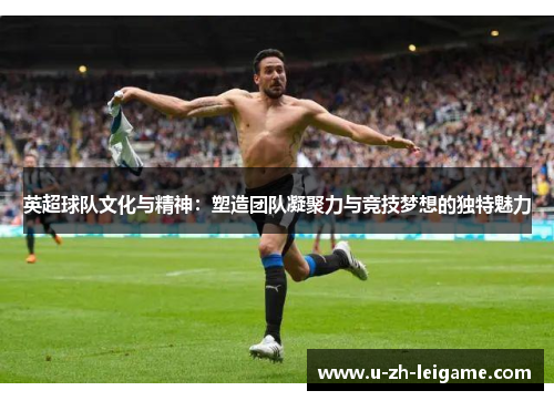 英超球队文化与精神:塑造团队凝聚力与竞技梦想的独特魅力 英超球队文化与精神:塑造团队凝聚力与竞技梦想的独特魅力