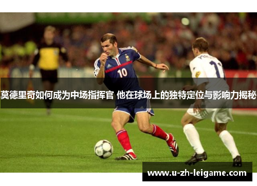 莫德里奇如何成为中场指挥官 他在球场上的独特定位与影响力揭秘