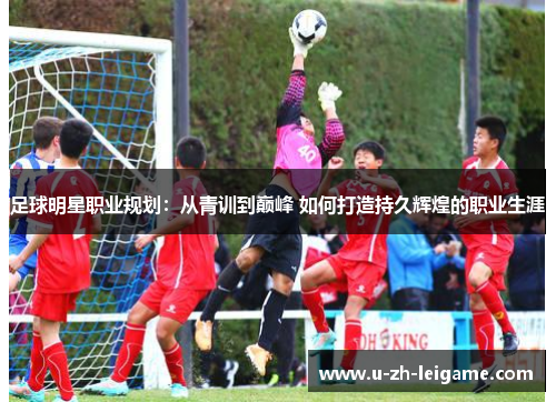 足球明星职业规划:从青训到巅峰 如何打造持久辉煌的职业生涯 足球明星职业规划:从青训到巅峰 如何打造持久辉煌的职业生涯