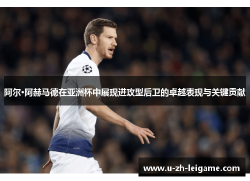 阿尔·阿赫马德在亚洲杯中展现进攻型后卫的卓越表现与关键贡献 阿尔·阿赫马德在亚洲杯中展现进攻型后卫的卓越表现与关键贡献