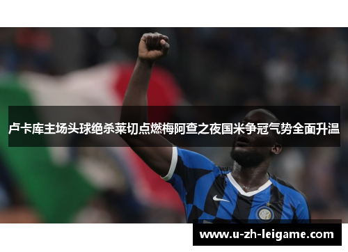 卢卡库主场头球绝杀莱切点燃梅阿查之夜国米争冠气势全面升温