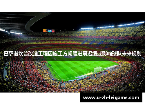 巴萨诺坎普改造工程因施工方问题进展迟缓或影响球队未来规划